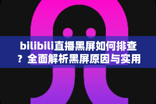 bilibili直播黑屏如何排查?全面解析黑屏原因与实用解决方案指南 bilibili直播黑屏如何排查?全面解析黑屏原因与实用解决方案指南