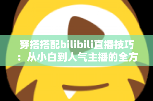 穿搭搭配bilibili直播技巧:从小白到人气主播的全方位实战指南 穿搭搭配bilibili直播技巧:从小白到人气主播的全方位实战指南