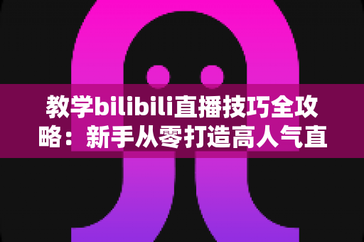 教学bilibili直播技巧全攻略：新手从零打造高人气直播间的实战指南
