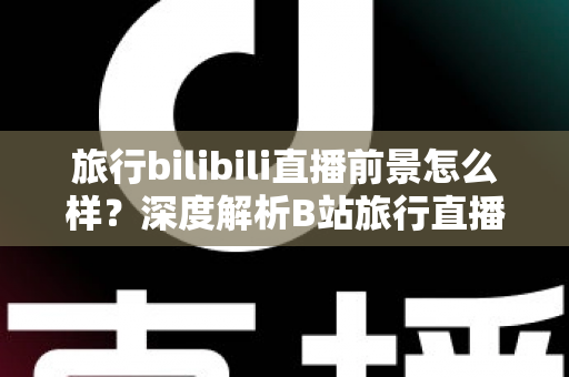 旅行bilibili直播前景怎么样？深度解析B站旅行直播的机遇、挑战与变现潜力