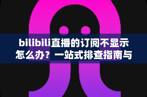 bilibili直播的订阅不显示怎么办？一站式排查指南与实用解决技巧