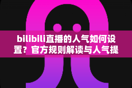 bilibili直播的人气如何设置？官方规则解读与人气提升全攻略
