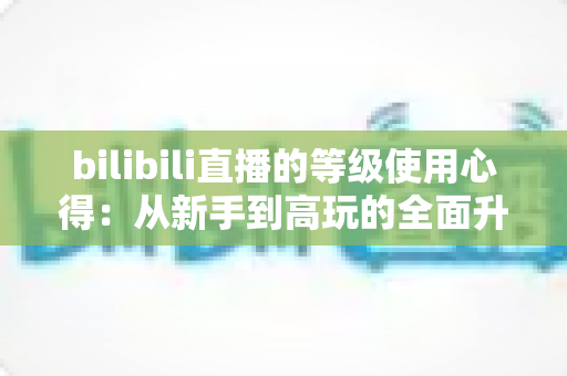 bilibili直播的等级使用心得：从新手到高玩的全面升级指南与实用技巧分享