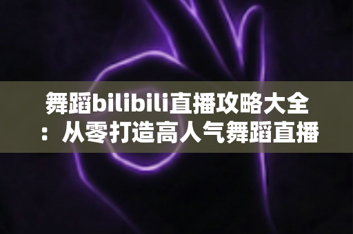 舞蹈bilibili直播攻略大全:从零打造高人气舞蹈直播间的完整指南 舞蹈bilibili直播攻略大全:从零打造高人气舞蹈直播间的完整指南