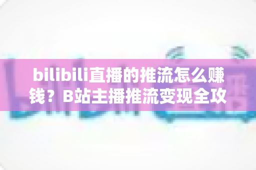 bilibili直播的推流怎么赚钱？B站主播推流变现全攻略与实用技巧大揭秘