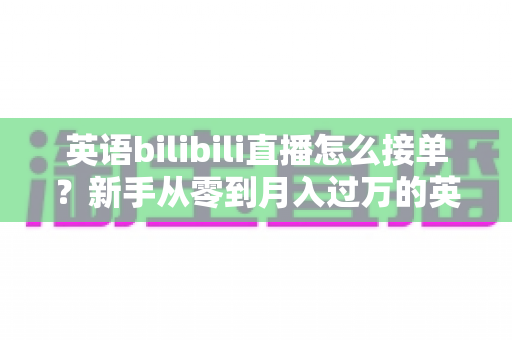 英语bilibili直播怎么接单？新手从零到月入过万的英语直播变现全攻略
