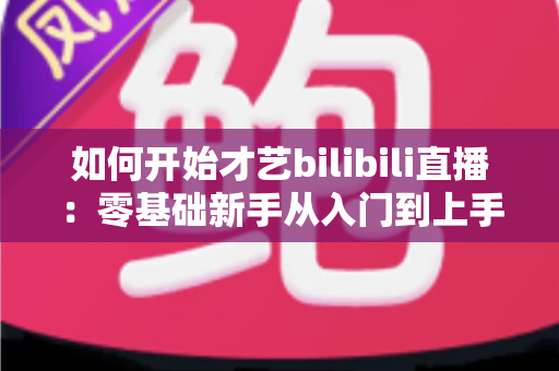 如何开始才艺bilibili直播：零基础新手从入门到上手的完整实战指南