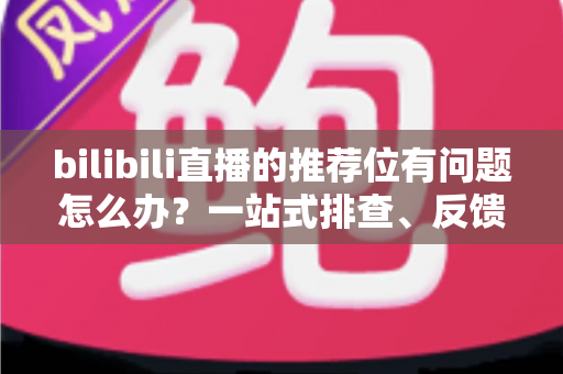 bilibili直播的推荐位有问题怎么办?一站式排查、反馈与优化全攻略 bilibili直播的推荐位有问题怎么办?一站式排查、反馈与优化全攻略