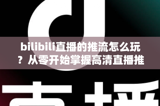 bilibili直播的推流怎么玩?从零开始掌握高清直播推流的完整实战攻略 bilibili直播的推流怎么玩?从零开始掌握高清直播推流的完整实战攻略