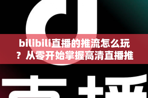 bilibili直播的推流怎么玩？从零开始掌握高清直播推流的完整实战攻略