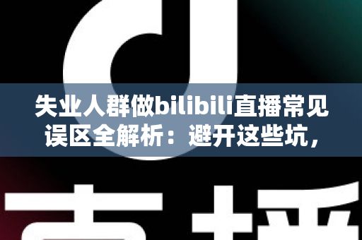 失业人群做bilibili直播常见误区全解析：避开这些坑，让你的直播事业少走弯路