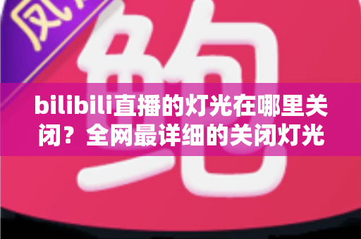 bilibili直播的灯光在哪里关闭？全网最详细的关闭灯光操作指南与常见问题解析