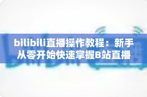 bilibili直播操作教程：新手从零开始快速掌握B站直播全流程的实用指南