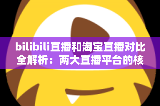 bilibili直播和淘宝直播对比全解析：两大直播平台的核心差异与选型指南
