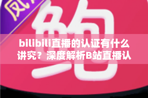 bilibili直播的认证有什么讲究？深度解析B站直播认证条件、流程与避坑指南