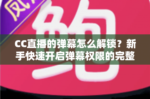 CC直播的弹幕怎么解锁？新手快速开启弹幕权限的完整指南与常见问题解析