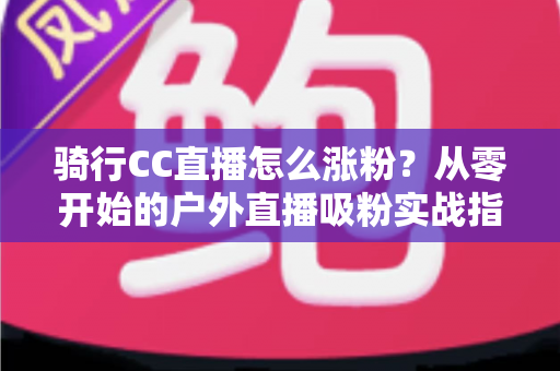 骑行CC直播怎么涨粉?从零开始的户外直播吸粉实战指南 骑行CC直播怎么涨粉?从零开始的户外直播吸粉实战指南