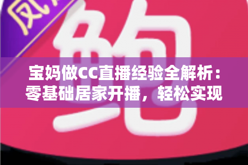 宝妈做CC直播经验全解析:零基础居家开播,轻松实现带娃赚钱两不误 宝妈做CC直播经验全解析:零基础居家开播,轻松实现带娃赚钱两不误