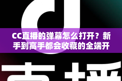 CC直播的弹幕怎么打开？新手到高手都会收藏的全端开启教程与答疑指南
