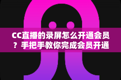 CC直播的录屏怎么开通会员？手把手教你完成会员开通与录屏权益全解析