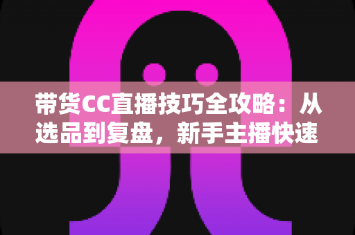 带货CC直播技巧全攻略:从选品到复盘,新手主播快速提升销量的实战指南 带货CC直播技巧全攻略:从选品到复盘,新手主播快速提升销量的实战指南