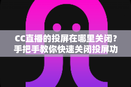 CC直播的投屏在哪里关闭？手把手教你快速关闭投屏功能并解决常见困扰