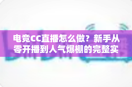 电竞CC直播怎么做？新手从零开播到人气爆棚的完整实战指南