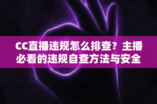 CC直播违规怎么排查？主播必看的违规自查方法与安全直播指南