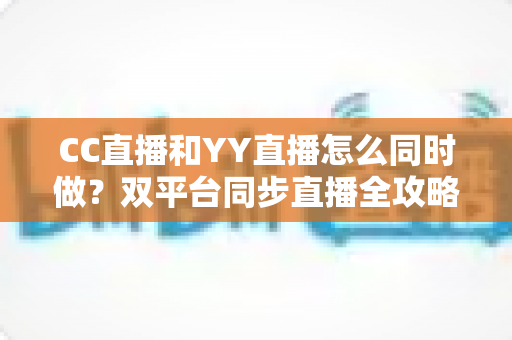 CC直播和YY直播怎么同时做?双平台同步直播全攻略与实用技巧详解 CC直播和YY直播怎么同时做?双平台同步直播全攻略与实用技巧详解