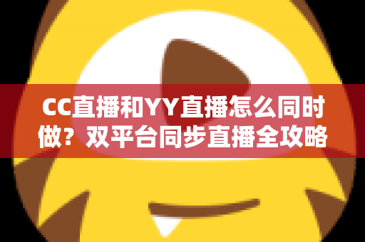 CC直播和YY直播怎么同时做?双平台同步直播全攻略与实用技巧详解 CC直播和YY直播怎么同时做?双平台同步直播全攻略与实用技巧详解
