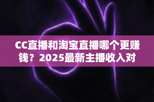 CC直播和淘宝直播哪个更赚钱？2025最新主播收入对比与变现攻略全解析