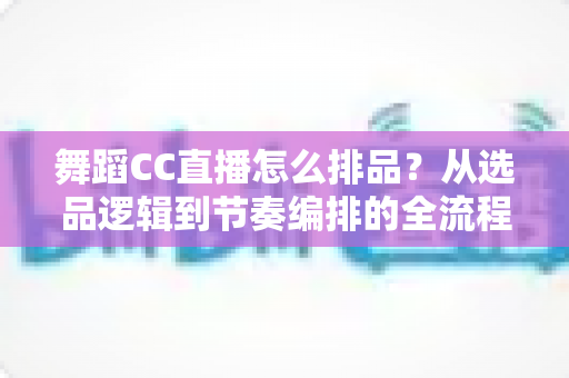 舞蹈CC直播怎么排品？从选品逻辑到节奏编排的全流程实战指南