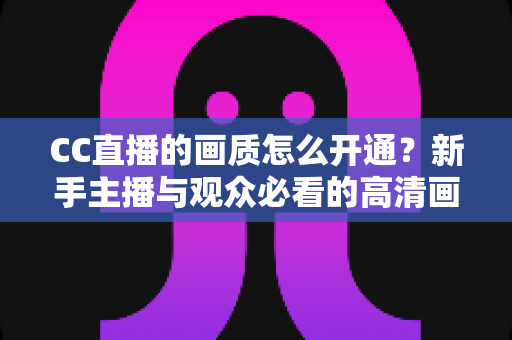 CC直播的画质怎么开通？新手主播与观众必看的高清画质开通全攻略