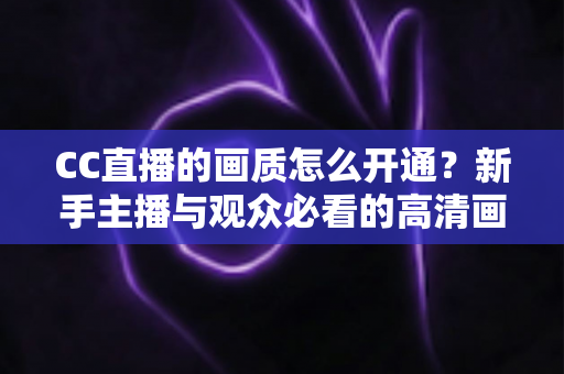 CC直播的画质怎么开通？新手主播与观众必看的高清画质开通全攻略