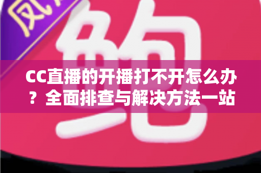 CC直播的开播打不开怎么办？全面排查与解决方法一站式指南