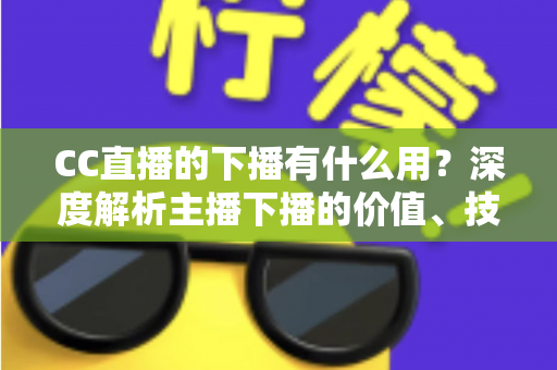 CC直播的下播有什么用？深度解析主播下播的价值、技巧与运营策略
