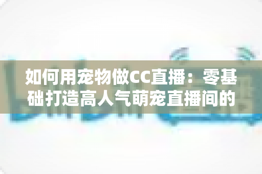 如何用宠物做CC直播：零基础打造高人气萌宠直播间的完整指南