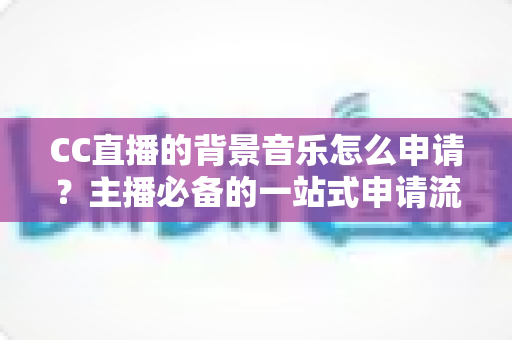 CC直播的背景音乐怎么申请？主播必备的一站式申请流程与版权合规全指南