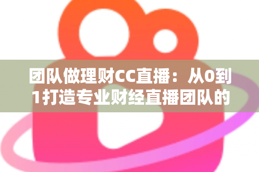 团队做理财CC直播：从0到1打造专业财经直播团队的完整实战指南