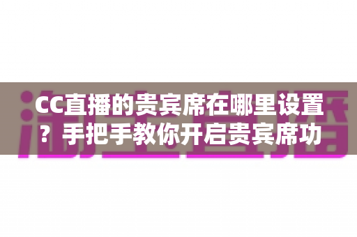CC直播的贵宾席在哪里设置？手把手教你开启贵宾席功能并提升直播间人气