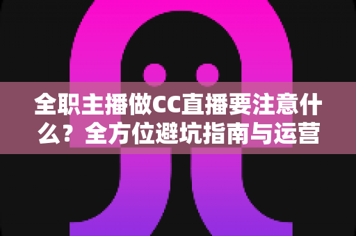 全职主播做CC直播要注意什么？全方位避坑指南与运营实战攻略，助你稳步成长