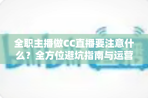 全职主播做CC直播要注意什么？全方位避坑指南与运营实战攻略，助你稳步成长