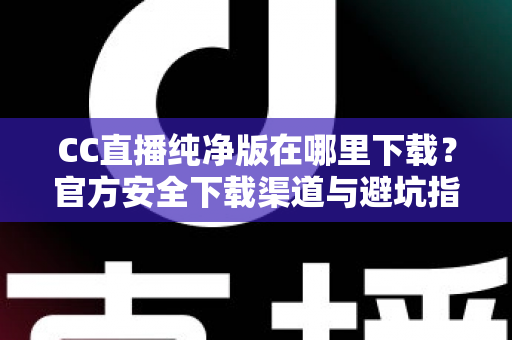 CC直播纯净版在哪里下载？官方安全下载渠道与避坑指南全解析