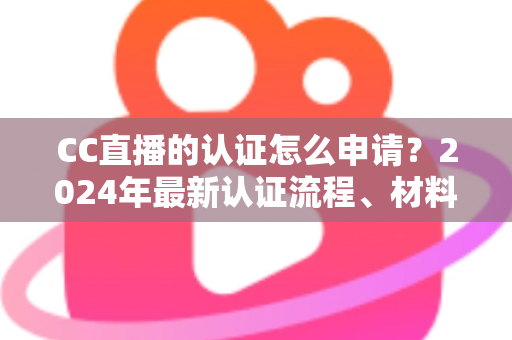 CC直播的认证怎么申请？2024年最新认证流程、材料准备与审核技巧全攻略