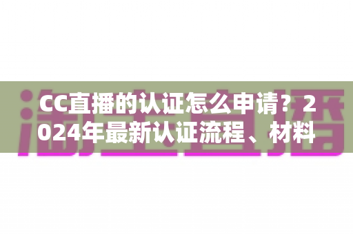 CC直播的认证怎么申请？2024年最新认证流程、材料准备与审核技巧全攻略
