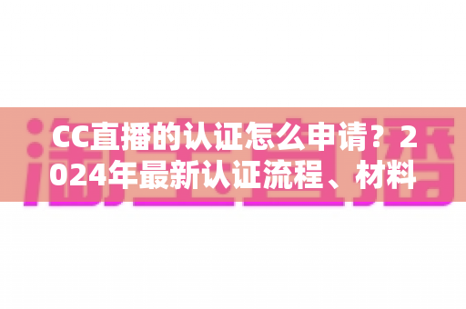 CC直播的认证怎么申请？2024年最新认证流程、材料准备与审核技巧全攻略