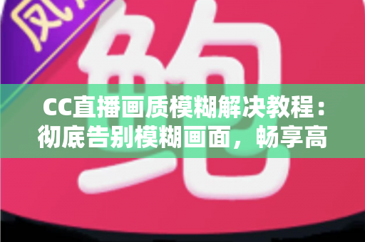 CC直播画质模糊解决教程：彻底告别模糊画面，畅享高清直播体验的完整指南