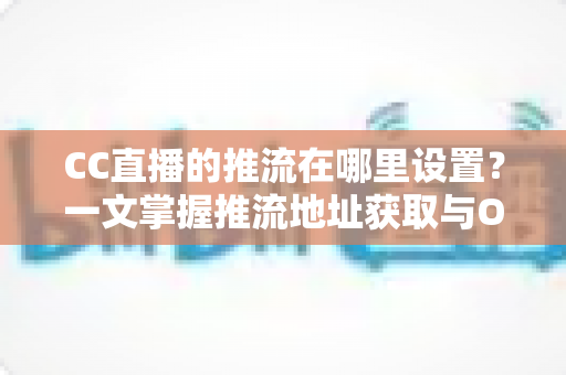 CC直播的推流在哪里设置？一文掌握推流地址获取与OBS推流配置全流程