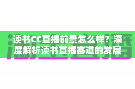 读书CC直播前景怎么样？深度解析读书直播赛道的发展潜力与变现机遇