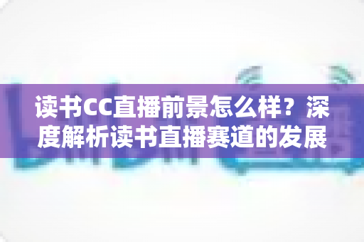 读书CC直播前景怎么样？深度解析读书直播赛道的发展潜力与变现机遇